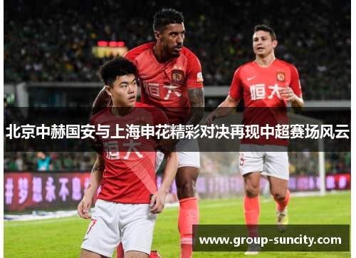 北京中赫国安与上海申花精彩对决再现中超赛场风云