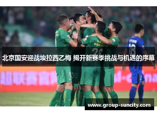 北京国安迎战埃拉西乙梅 揭开新赛季挑战与机遇的序幕